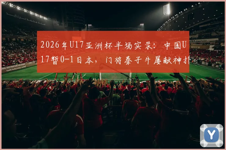 2026年U17亚洲杯半场实录:中国U17暂0-1日本,门将秦子牛屡献神扑,半场技术统计与战术调整分析