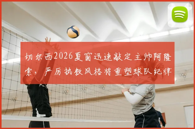 切尔西2026夏窗迅速敲定主帅阿隆索，严厉执教风格将重塑球队纪律与赢家文化