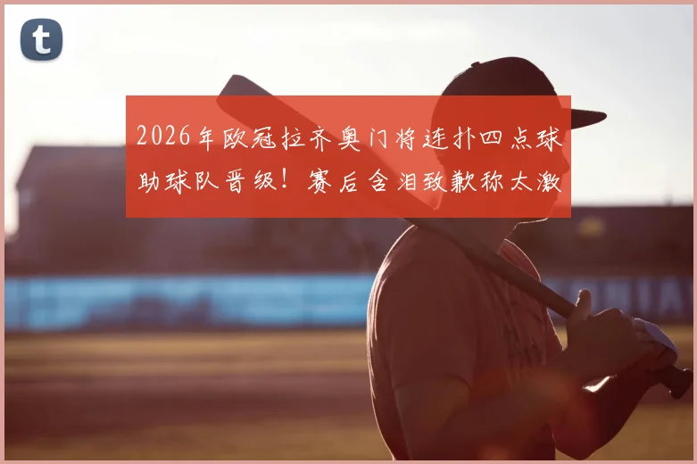 2026年欧冠拉齐奥门将连扑四点球助球队晋级！赛后含泪致歉称太激动，完整视频及门将资料解析