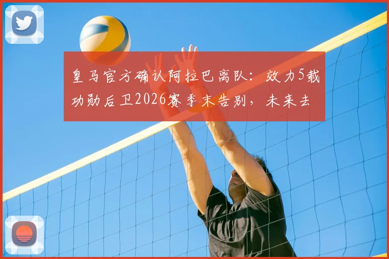 皇马官方确认阿拉巴离队：效力5载功勋后卫2026赛季末告别，未来去向何方引发猜测
