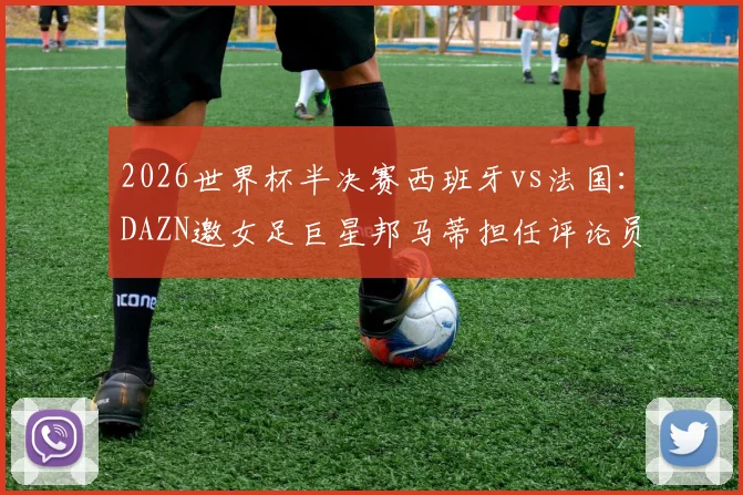2026世界杯半决赛西班牙vs法国:DAZN邀女足巨星邦马蒂担任评论员,球迷热议专业视角