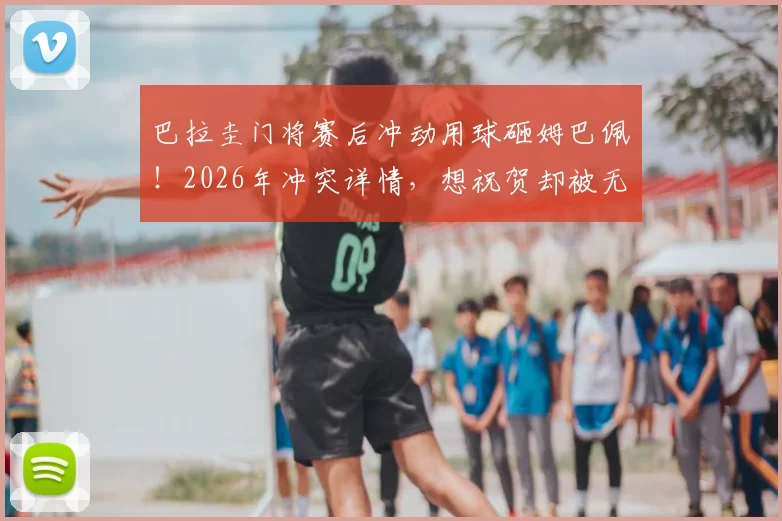 巴拉圭门将赛后冲动用球砸姆巴佩！2026年冲突详情，想祝贺却被无视是导火索