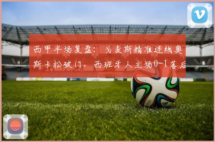 西甲半场复盘：戈麦斯精准连线奥斯卡松破门，西班牙人主场0-1落后皇家社会，防守漏洞成关键