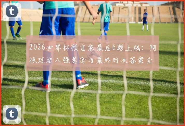 2026世界杯预言家最后6题上线：阿根廷进八强悬念与最终对决答案全解析