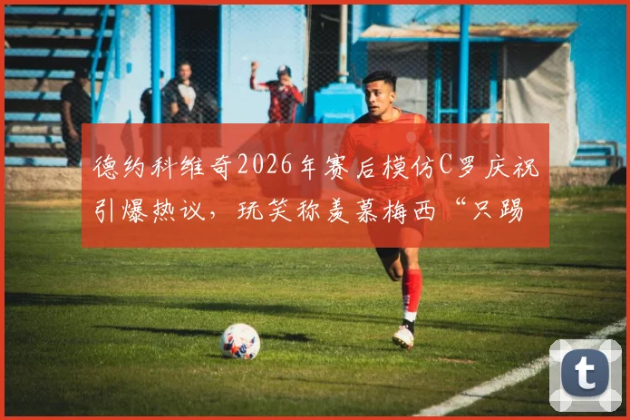 德约科维奇2026年赛后模仿C罗庆祝引爆热议，玩笑称羡慕梅西“只踢90分钟”，跨界互动背后故事解读