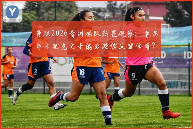 曼联2026青训梯队新星观察：鲁尼与卡里克之子能否延续父辈传奇？探秘红魔新生代培养计划