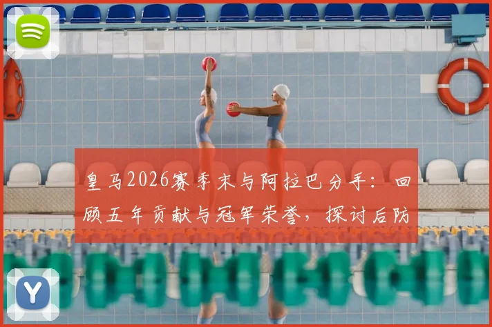 皇马2026赛季末与阿拉巴分手：回顾五年贡献与冠军荣誉，探讨后防空缺及未来去向