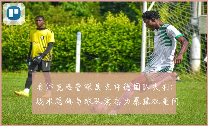 名帅克洛普深度点评德国队失利：战术思路与球队意志力暴露双重问题，2026世界杯备战需警惕