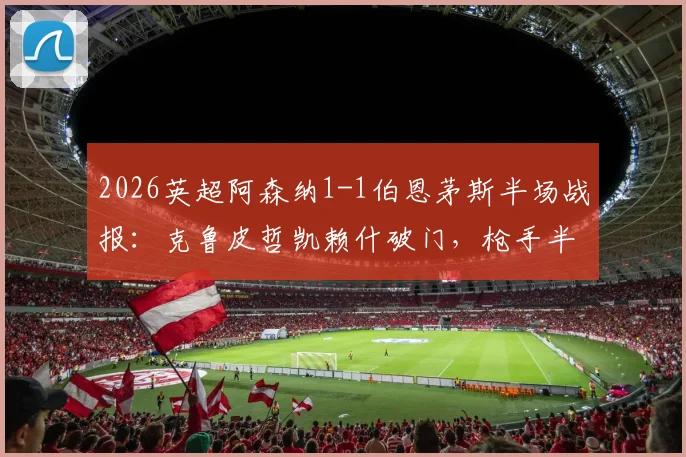 2026英超阿森纳1-1伯恩茅斯半场战报：克鲁皮哲凯赖什破门，枪手半场被动原因分析与全场录像回放链接