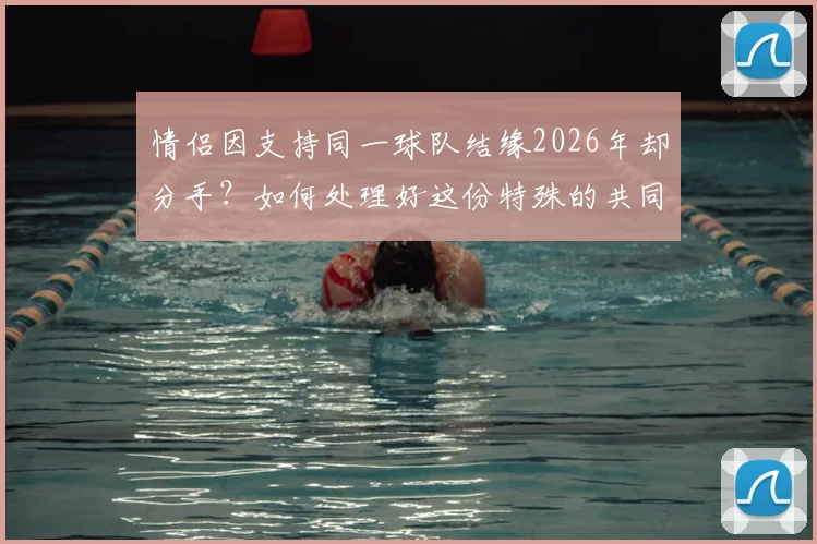 情侣因支持同一球队结缘2026年却分手？如何处理好这份特殊的共同热爱与友情边界