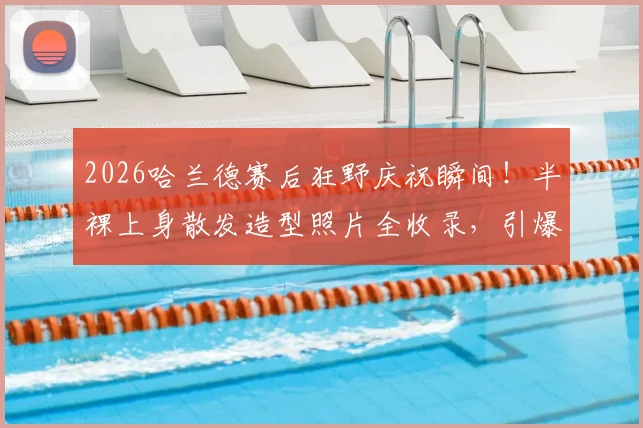 2026哈兰德赛后狂野庆祝瞬间!半裸上身散发造型照片全收录,引爆球迷热议圈
