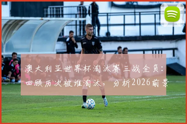 澳大利亚世界杯淘汰赛三战全负：回顾历次被谁淘汰，分析2026前景与“冠军试金石”魔咒