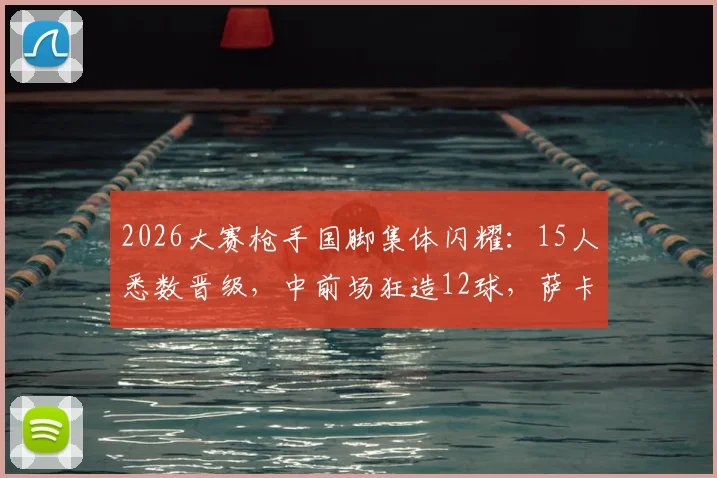 2026大赛枪手国脚集体闪耀:15人悉数晋级,中前场狂造12球,萨卡厄德高领衔数据榜