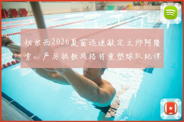 切尔西2026夏窗迅速敲定主帅阿隆索，严厉执教风格将重塑球队纪律与赢家文化