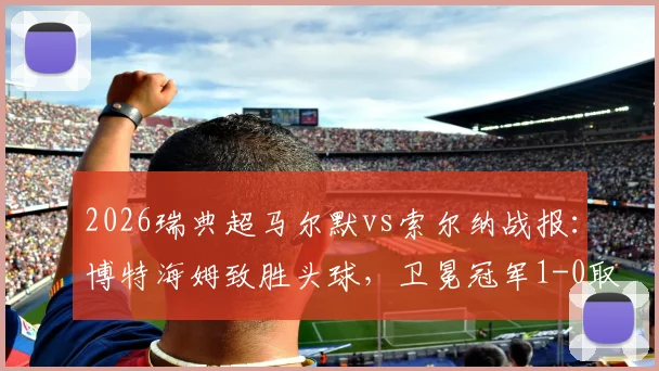 2026瑞典超马尔默vs索尔纳战报：博特海姆致胜头球，卫冕冠军1-0取三分，附赛后分析