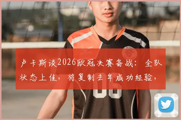 卢卡斯谈2026欧冠决赛备战：全队状态上佳，将复制去年成功经验，详解关键心态与战术准备