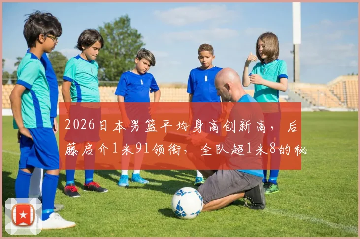 2026日本男篮平均身高创新高，后藤启介1米91领衔，全队超1米8的秘诀何在？