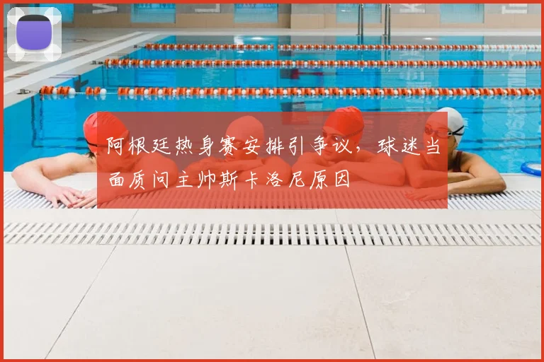 阿根廷热身赛安排引争议，球迷当面质问主帅斯卡洛尼原因