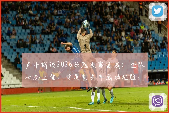 卢卡斯谈2026欧冠决赛备战：全队状态上佳，将复制去年成功经验，详解关键心态与战术准备