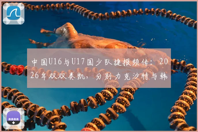 中国U16与U17国少队捷报频传：2026年双双奏凯，分别力克沙特与韩国青年军
