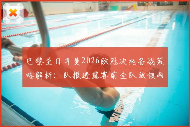 巴黎圣日耳曼2026欧冠次轮备战策略解析：队报透露赛前全队放假两天的战术深意与管理哲学