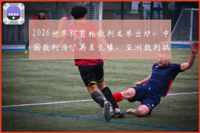 2026世界杯首轮裁判名单出炉，中国裁判马宁再度无缘，亚洲裁判执法之路深度解析