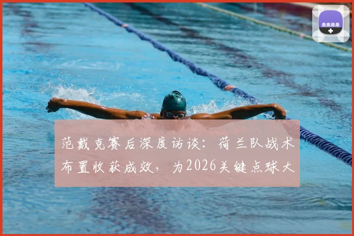 范戴克赛后深度访谈：荷兰队战术布置收获成效，为2026关键点球大战进行高强度针对性训练