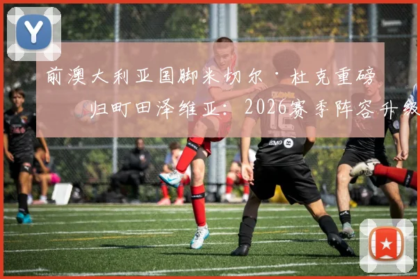 前澳大利亚国脚米切尔·杜克重磅回归町田泽维亚：2026赛季阵容升级与球迷关注焦点解析