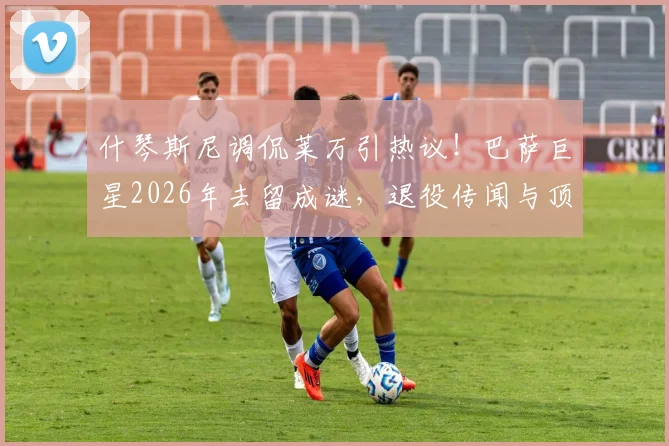 什琴斯尼调侃莱万引热议!巴萨巨星2026年去留成谜,退役传闻与顶级报价分析