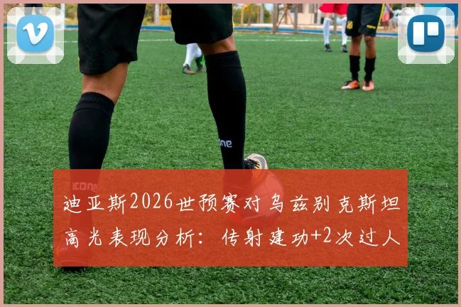 迪亚斯2026世预赛对乌兹别克斯坦高光表现分析：传射建功+2次过人，全场最佳球员数据详解