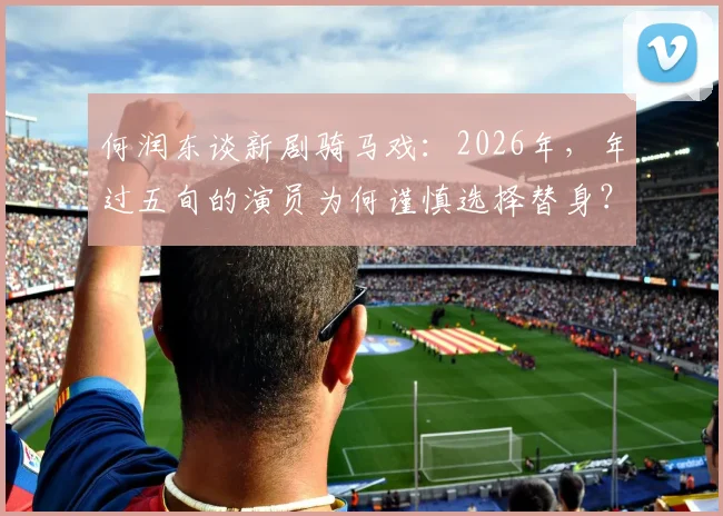 何润东谈新剧骑马戏：2026年，年过五旬的演员为何谨慎选择替身？一份来自资深业内人士的解读