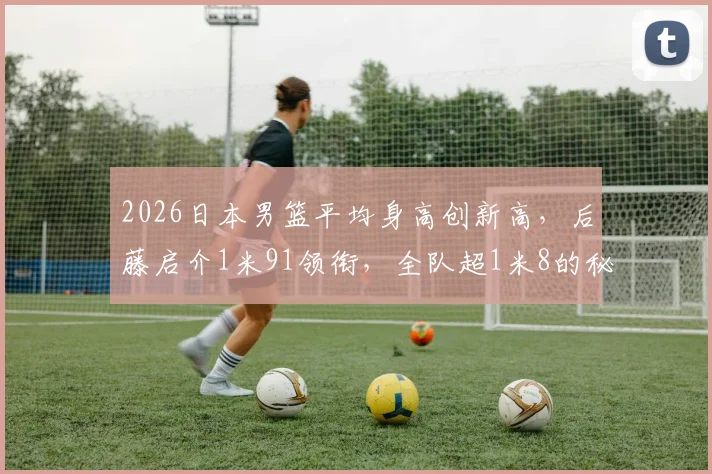 2026日本男篮平均身高创新高,后藤启介1米91领衔,全队超1米8的秘诀何在?
