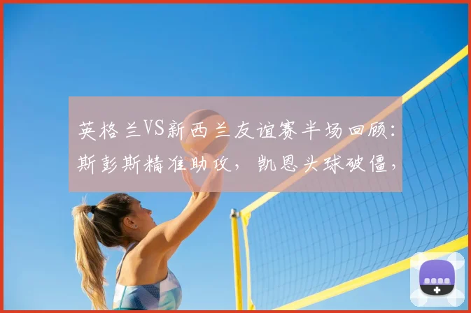英格兰VS新西兰友谊赛半场回顾：斯彭斯精准助攻，凯恩头球破僵，三狮军团1-0领先全解析