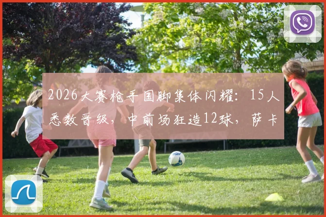 2026大赛枪手国脚集体闪耀：15人悉数晋级，中前场狂造12球，萨卡厄德高领衔数据榜