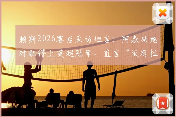 赖斯2026赛后采访坦言：阿森纳绝对配得上英超冠军，直言“没有拉亚我都不知道该怎么办”，深度解析枪手核心心声