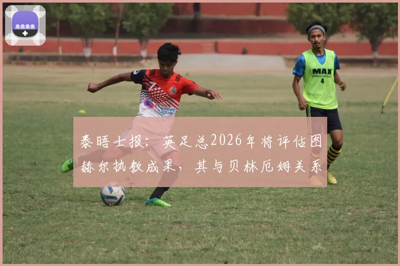 泰晤士报:英足总2026年将评估图赫尔执教成果,其与贝林厄姆关系成关键考核点