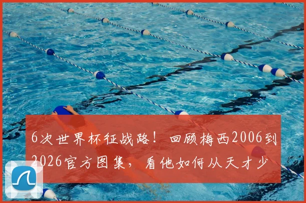 6次世界杯征战路！回顾梅西2006到2026官方图集，看他如何从天才少年成长为足坛传奇