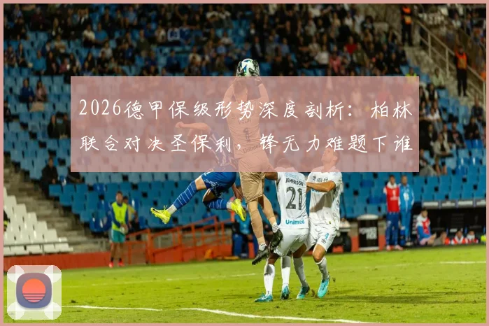 2026德甲保级形势深度剖析：柏林联合对决圣保利，锋无力难题下谁将抢得关键分数？附双方历史交锋与近期状态全解读