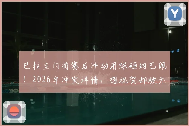 巴拉圭门将赛后冲动用球砸姆巴佩！2026年冲突详情，想祝贺却被无视是导火索