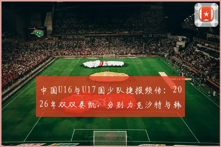 中国U16与U17国少队捷报频传：2026年双双奏凯，分别力克沙特与韩国青年军