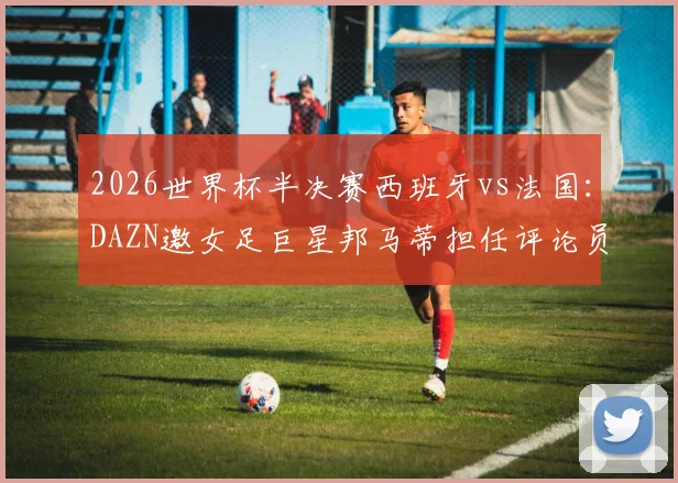 2026世界杯半决赛西班牙vs法国：DAZN邀女足巨星邦马蒂担任评论员，球迷热议专业视角