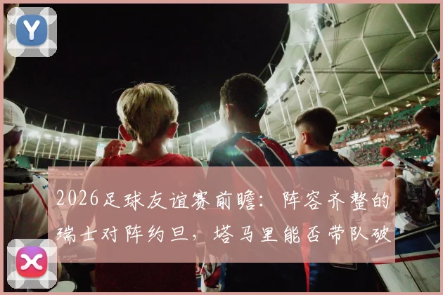 2026足球友谊赛前瞻：阵容齐整的瑞士对阵约旦，塔马里能否带队破局？全面解析双方战术与关键球员