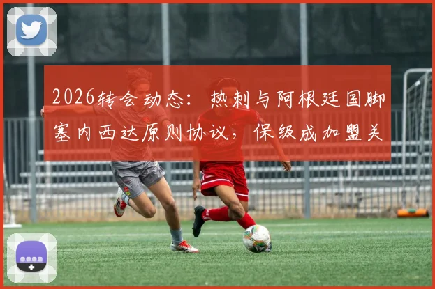 2026转会动态:热刺与阿根廷国脚塞内西达原则协议,保级成加盟关键,转会费与后防补强分析
