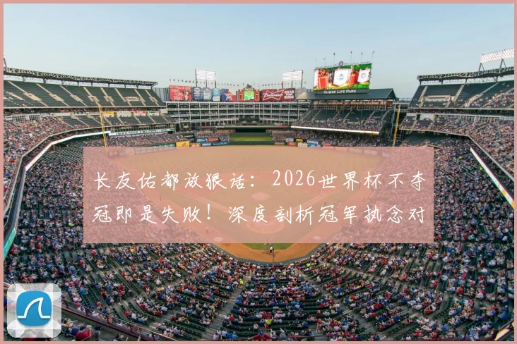 长友佑都放狠话：2026世界杯不夺冠即是失败！深度剖析冠军执念对球员生涯的真正意义