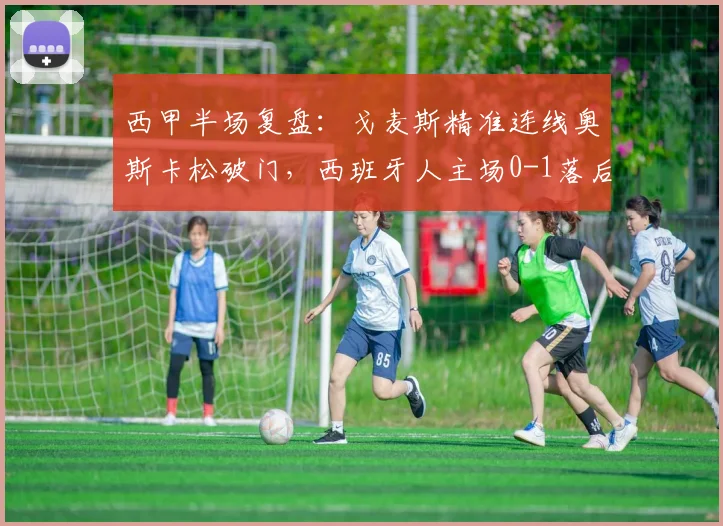 西甲半场复盘：戈麦斯精准连线奥斯卡松破门，西班牙人主场0-1落后皇家社会，防守漏洞成关键