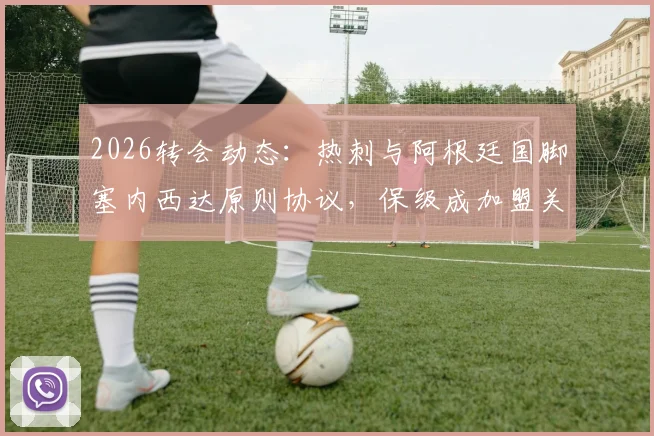 2026转会动态：热刺与阿根廷国脚塞内西达原则协议，保级成加盟关键，转会费与后防补强分析