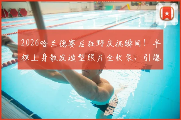 2026哈兰德赛后狂野庆祝瞬间！半裸上身散发造型照片全收录，引爆球迷热议圈