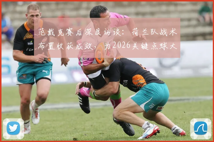 范戴克赛后深度访谈：荷兰队战术布置收获成效，为2026关键点球大战进行高强度针对性训练