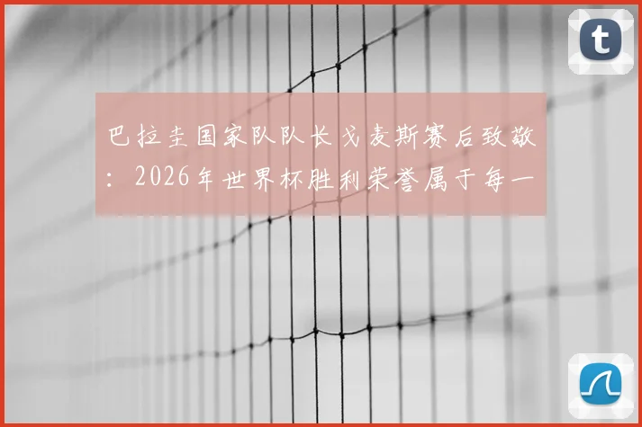 巴拉圭国家队队长戈麦斯赛后致敬:2026年世界杯胜利荣誉属于每一位同胞,回顾队长生涯关键进球与领袖精神