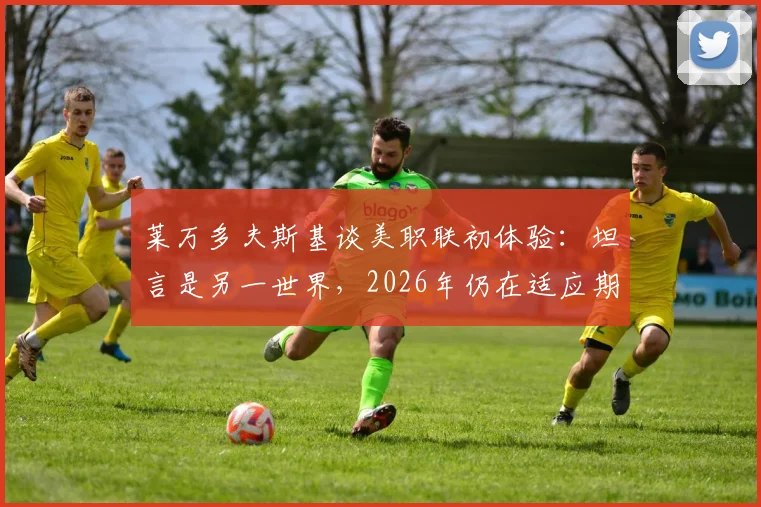 莱万多夫斯基谈美职联初体验：坦言是另一世界，2026年仍在适应期，详解背后原因与挑战